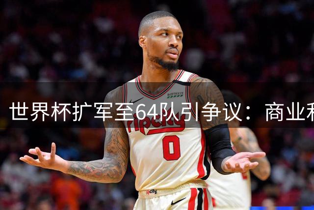 世界杯扩军至64队引争议：商业利益与竞技价值的博弈