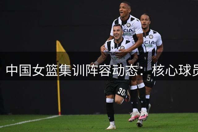中国女篮集训阵容动态：核心球员海外征战 新锐力量补充入队