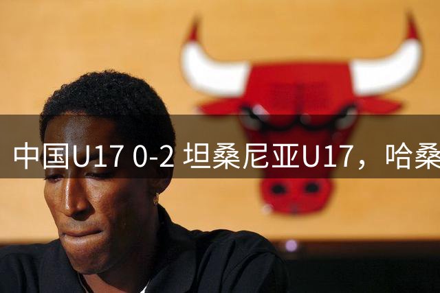 中国U17 0-2 坦桑尼亚U17，哈桑、阿塔纳西破门