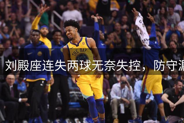 刘殿座连失两球无奈失控，防守漏洞暴露无遗
