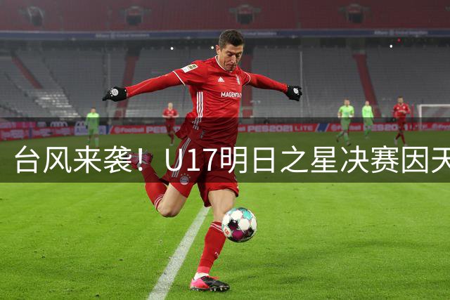 台风来袭！U17明日之星决赛因天气取消，国足与阿森纳携手登顶