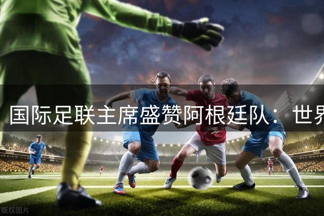 国际足联主席盛赞阿根廷队：世界杯银牌背后的卓越贡献