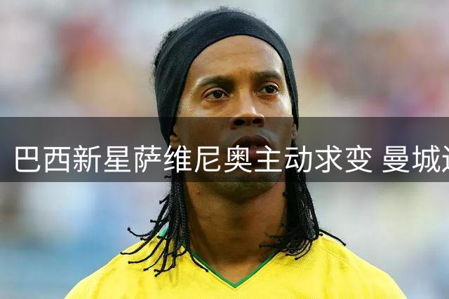 巴西新星萨维尼奥主动求变 曼城边锋递交转会申请瞄准热刺