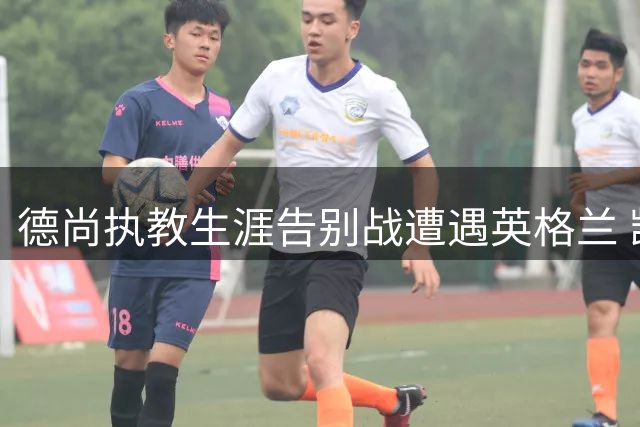 德尚执教生涯告别战遭遇英格兰 凯恩世界杯最后一舞悬念重重