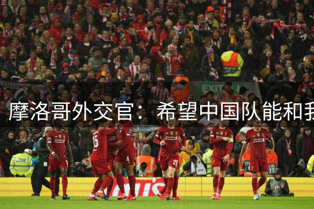 摩洛哥外交官：希望中国队能和我们一起在摩洛哥参加2030世界杯