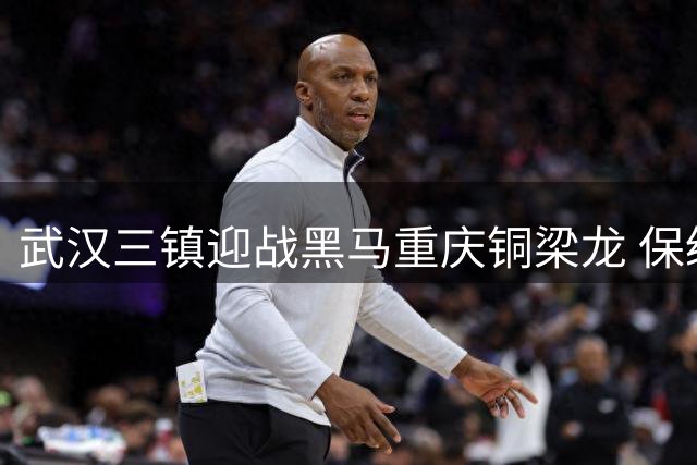 武汉三镇迎战黑马重庆铜梁龙 保级关键战剑指赛季首连胜