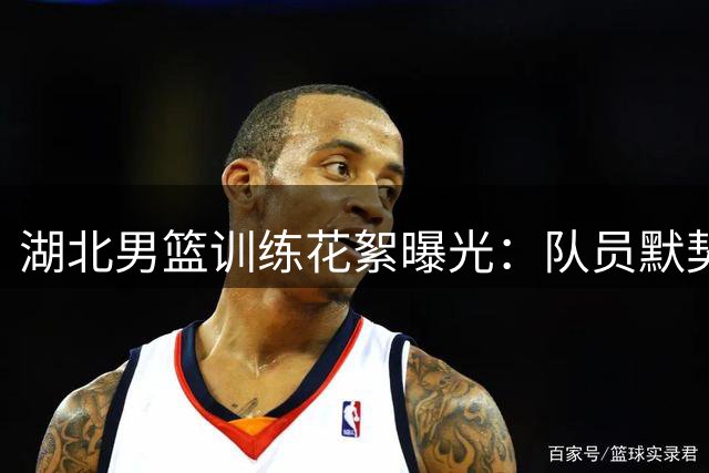 湖北男篮训练花絮曝光：队员默契互动引热议 防守秘诀藏其中