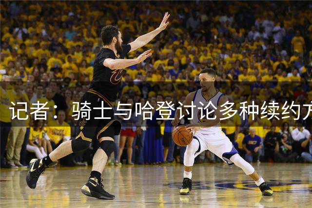 记者：骑士与哈登讨论多种续约方案，包括两年或三年方案