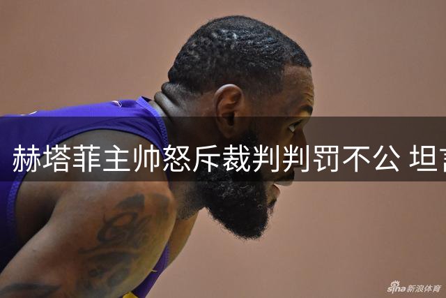 赫塔菲主帅怒斥裁判判罚不公 坦言红牌改变战局