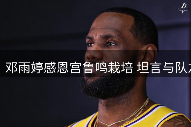 邓雨婷感恩宫鲁鸣栽培 坦言与队友默契度提升