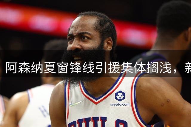 阿森纳夏窗锋线引援集体搁浅，新赛季争冠蒙上阴影