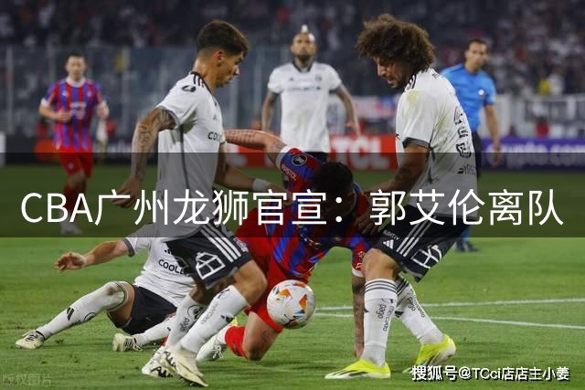 CBA广州龙狮官宣：郭艾伦离队