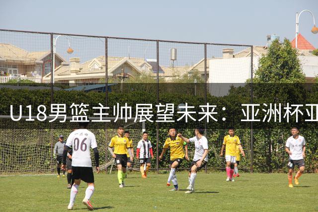 U18男篮主帅展望未来：亚洲杯亚军是起点，世界杯才是挑战